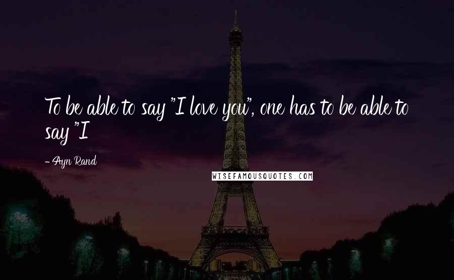 Ayn Rand Quotes: To be able to say "I love you", one has to be able to say "I