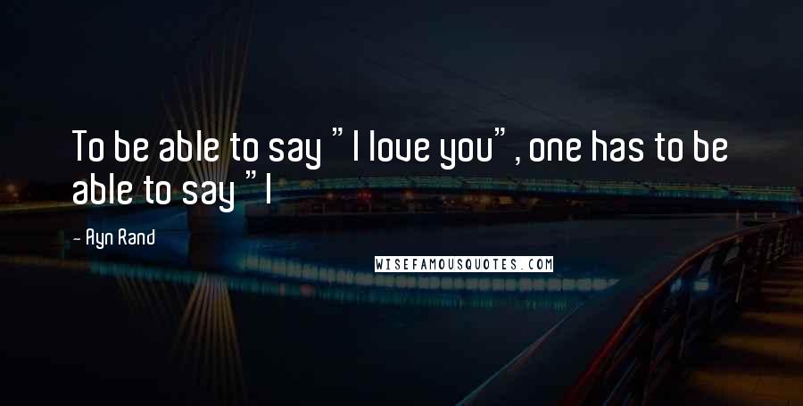 Ayn Rand Quotes: To be able to say "I love you", one has to be able to say "I