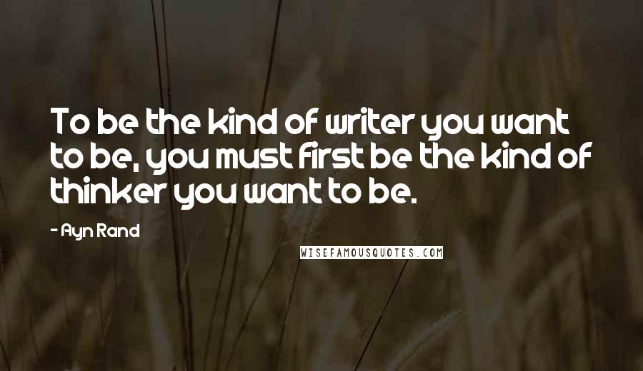 Ayn Rand Quotes: To be the kind of writer you want to be, you must first be the kind of thinker you want to be.