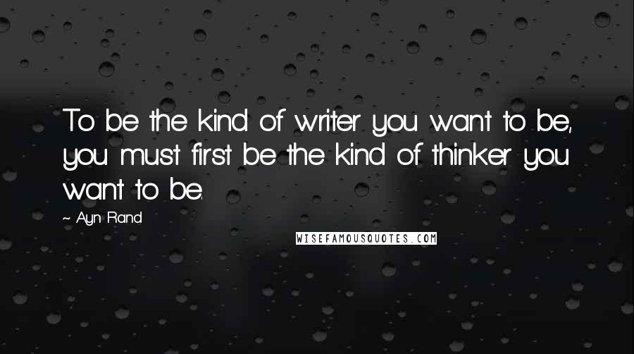 Ayn Rand Quotes: To be the kind of writer you want to be, you must first be the kind of thinker you want to be.