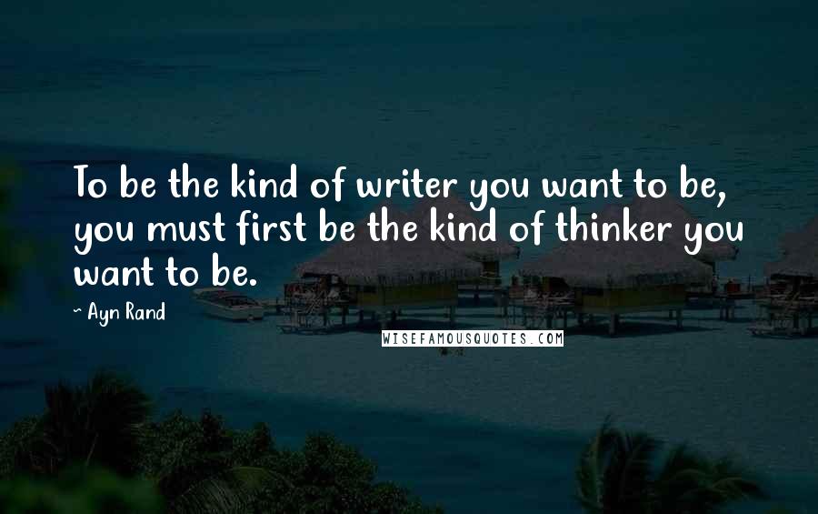 Ayn Rand Quotes: To be the kind of writer you want to be, you must first be the kind of thinker you want to be.