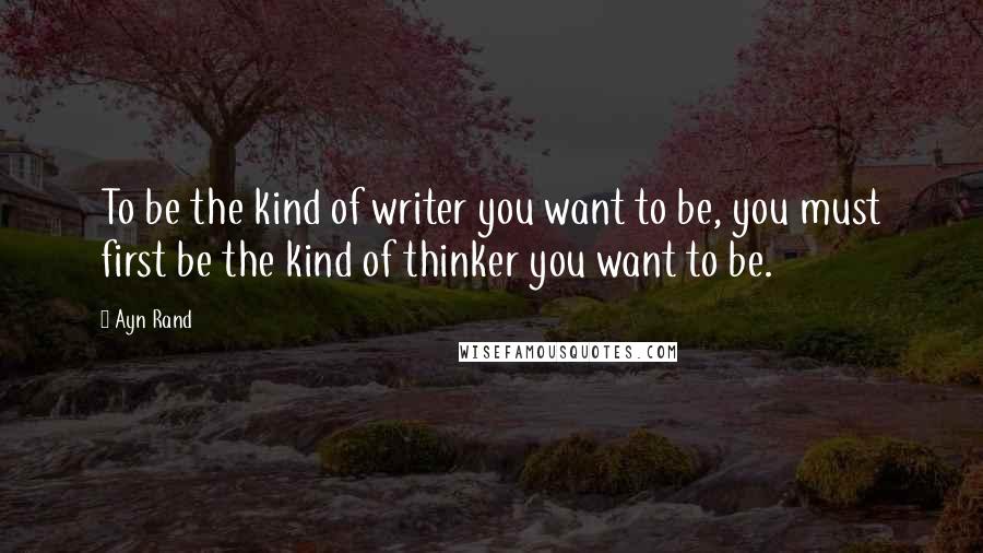 Ayn Rand Quotes: To be the kind of writer you want to be, you must first be the kind of thinker you want to be.