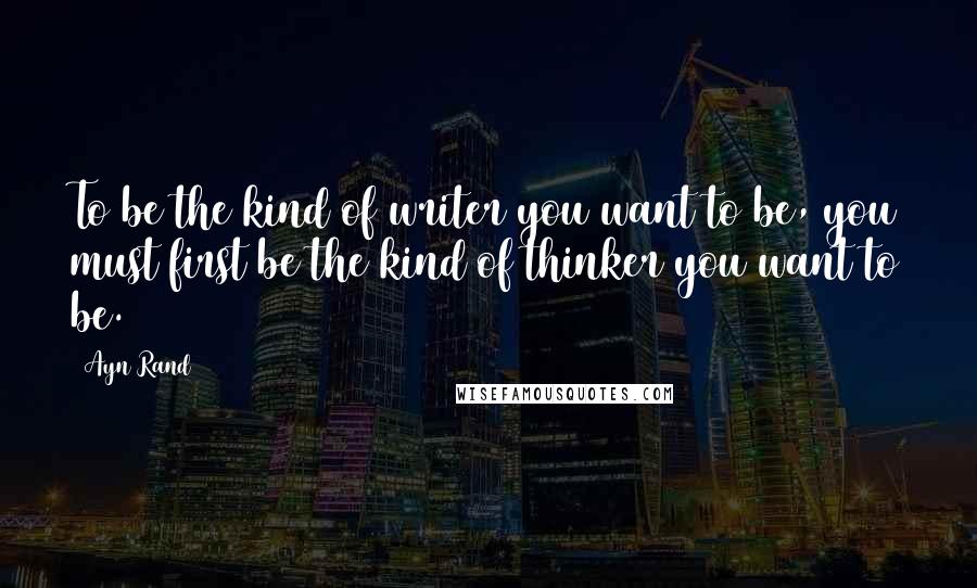 Ayn Rand Quotes: To be the kind of writer you want to be, you must first be the kind of thinker you want to be.