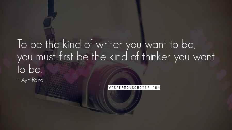 Ayn Rand Quotes: To be the kind of writer you want to be, you must first be the kind of thinker you want to be.