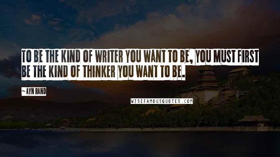 Ayn Rand Quotes: To be the kind of writer you want to be, you must first be the kind of thinker you want to be.