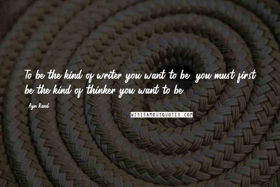 Ayn Rand Quotes: To be the kind of writer you want to be, you must first be the kind of thinker you want to be.