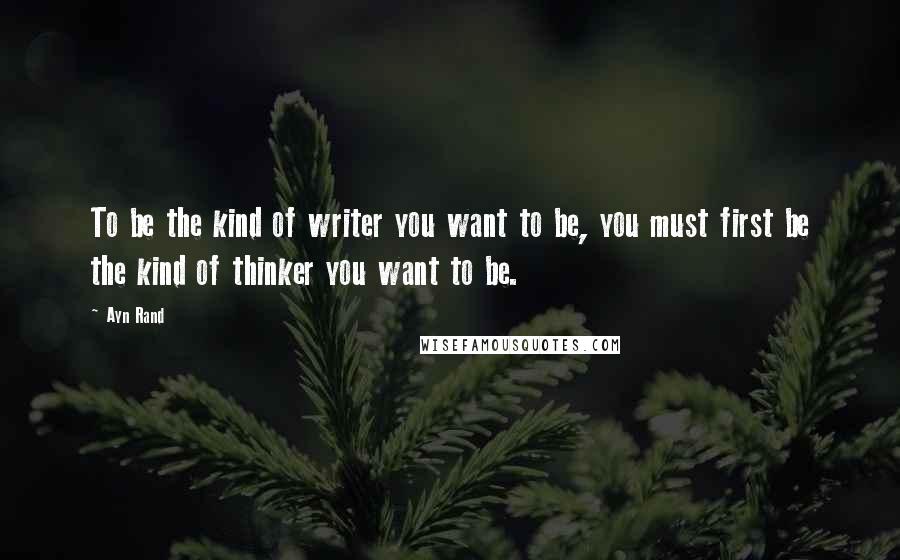 Ayn Rand Quotes: To be the kind of writer you want to be, you must first be the kind of thinker you want to be.