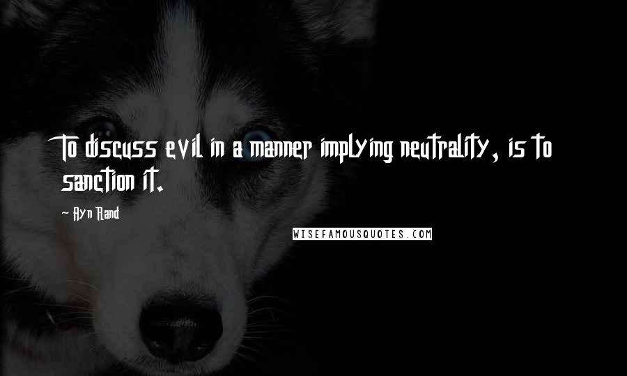 Ayn Rand Quotes: To discuss evil in a manner implying neutrality, is to sanction it.
