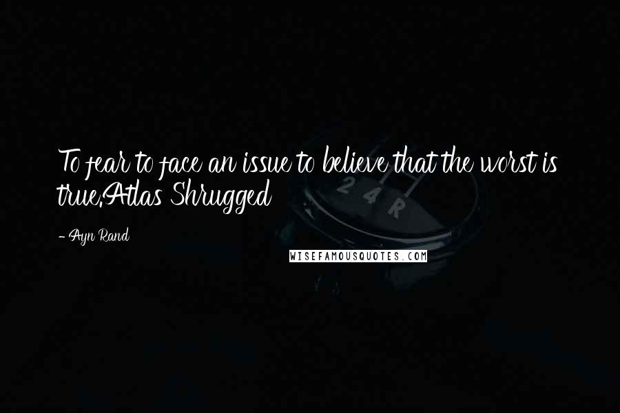 Ayn Rand Quotes: To fear to face an issue to believe that the worst is true.Atlas Shrugged