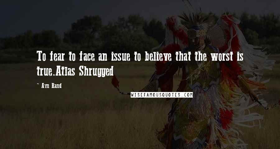 Ayn Rand Quotes: To fear to face an issue to believe that the worst is true.Atlas Shrugged