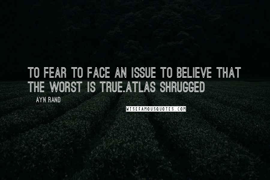 Ayn Rand Quotes: To fear to face an issue to believe that the worst is true.Atlas Shrugged