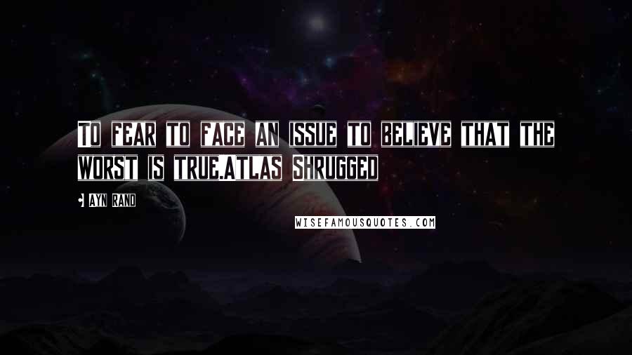 Ayn Rand Quotes: To fear to face an issue to believe that the worst is true.Atlas Shrugged