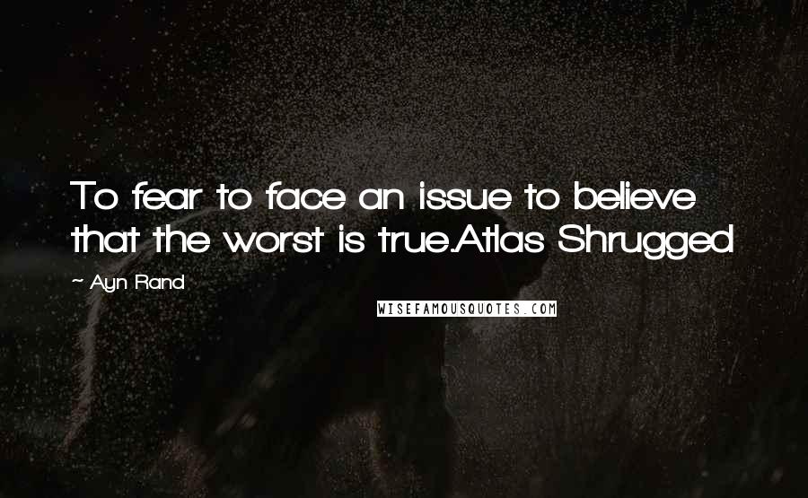 Ayn Rand Quotes: To fear to face an issue to believe that the worst is true.Atlas Shrugged