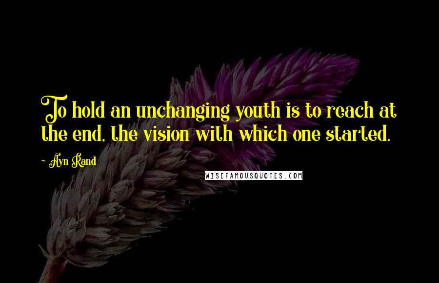 Ayn Rand Quotes: To hold an unchanging youth is to reach at the end, the vision with which one started.