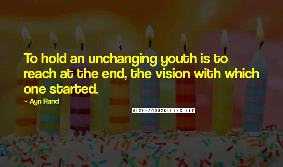 Ayn Rand Quotes: To hold an unchanging youth is to reach at the end, the vision with which one started.