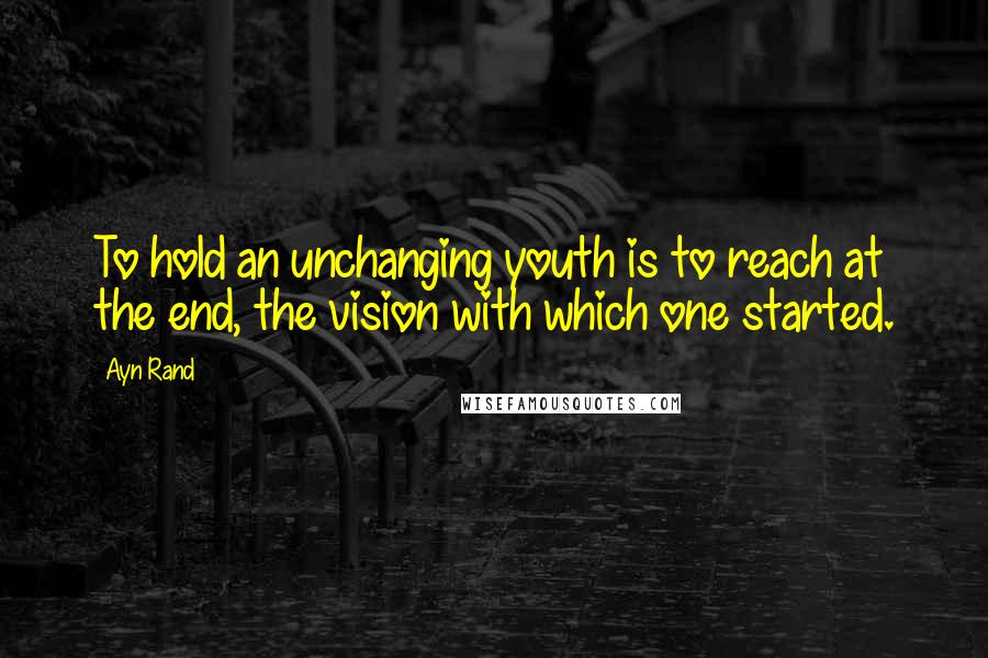 Ayn Rand Quotes: To hold an unchanging youth is to reach at the end, the vision with which one started.