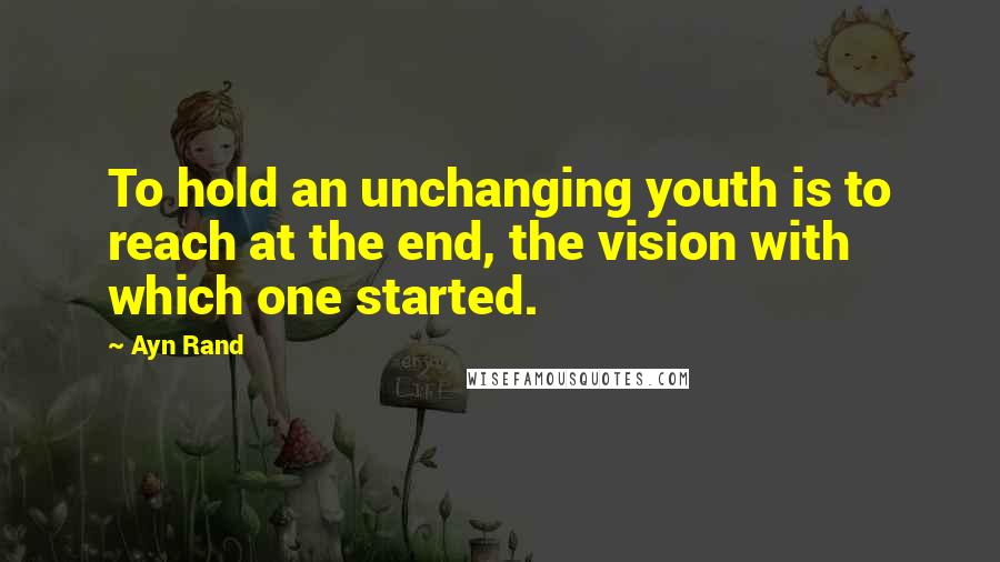 Ayn Rand Quotes: To hold an unchanging youth is to reach at the end, the vision with which one started.