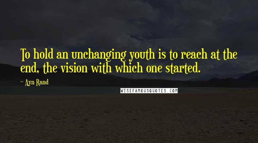 Ayn Rand Quotes: To hold an unchanging youth is to reach at the end, the vision with which one started.