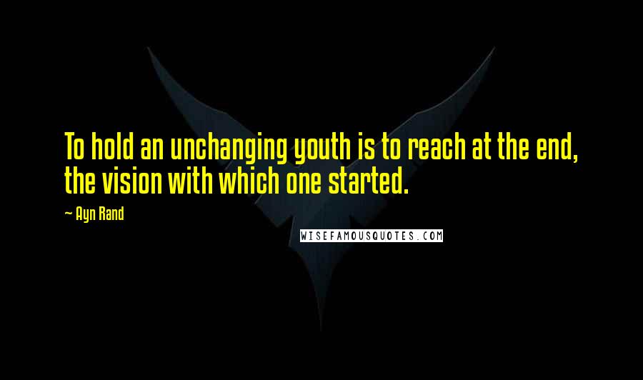 Ayn Rand Quotes: To hold an unchanging youth is to reach at the end, the vision with which one started.