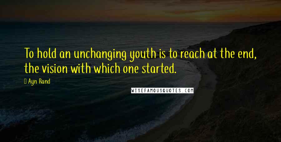 Ayn Rand Quotes: To hold an unchanging youth is to reach at the end, the vision with which one started.