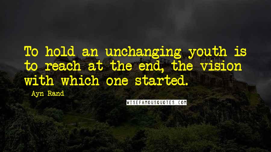 Ayn Rand Quotes: To hold an unchanging youth is to reach at the end, the vision with which one started.