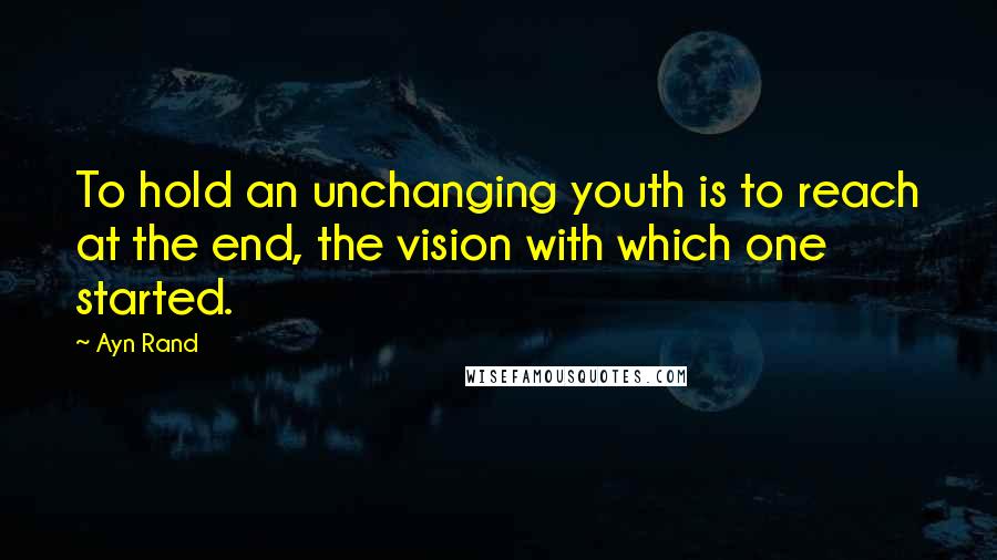 Ayn Rand Quotes: To hold an unchanging youth is to reach at the end, the vision with which one started.