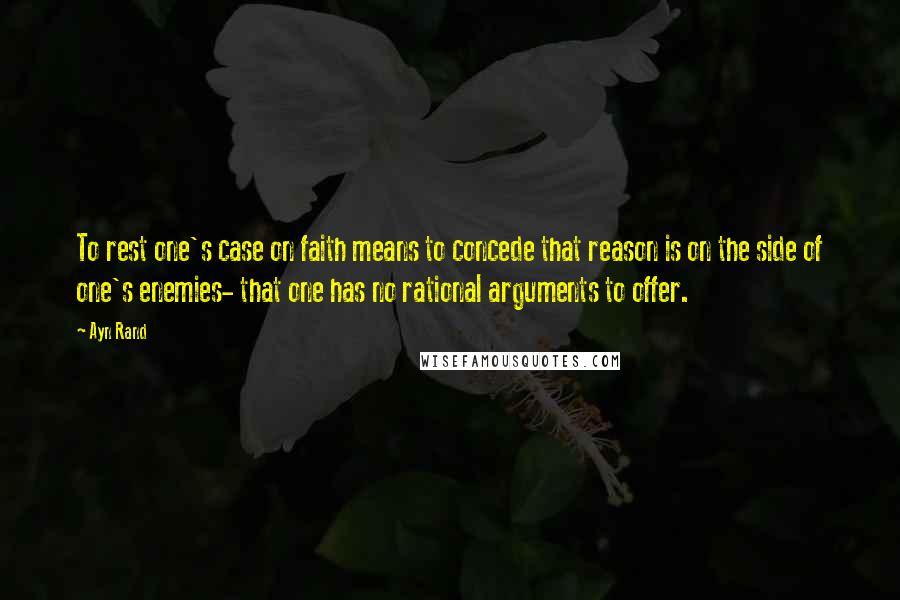 Ayn Rand Quotes: To rest one's case on faith means to concede that reason is on the side of one's enemies- that one has no rational arguments to offer.