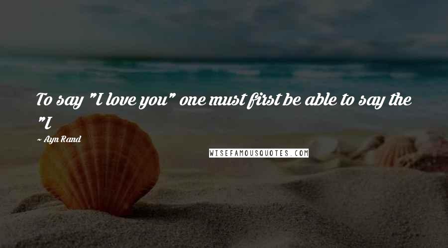 Ayn Rand Quotes: To say "I love you" one must first be able to say the "I
