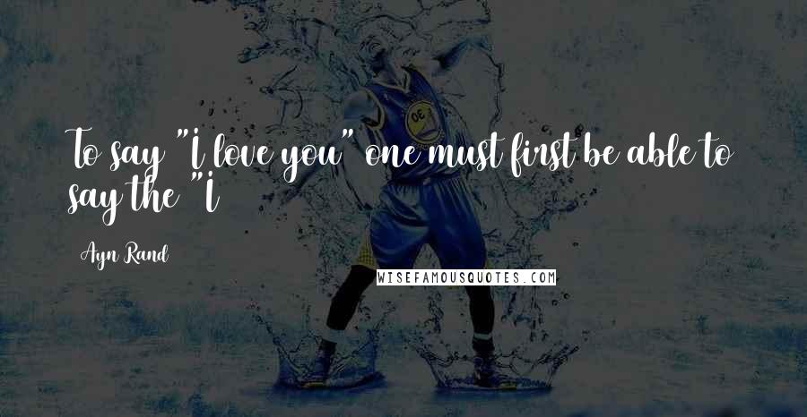 Ayn Rand Quotes: To say "I love you" one must first be able to say the "I