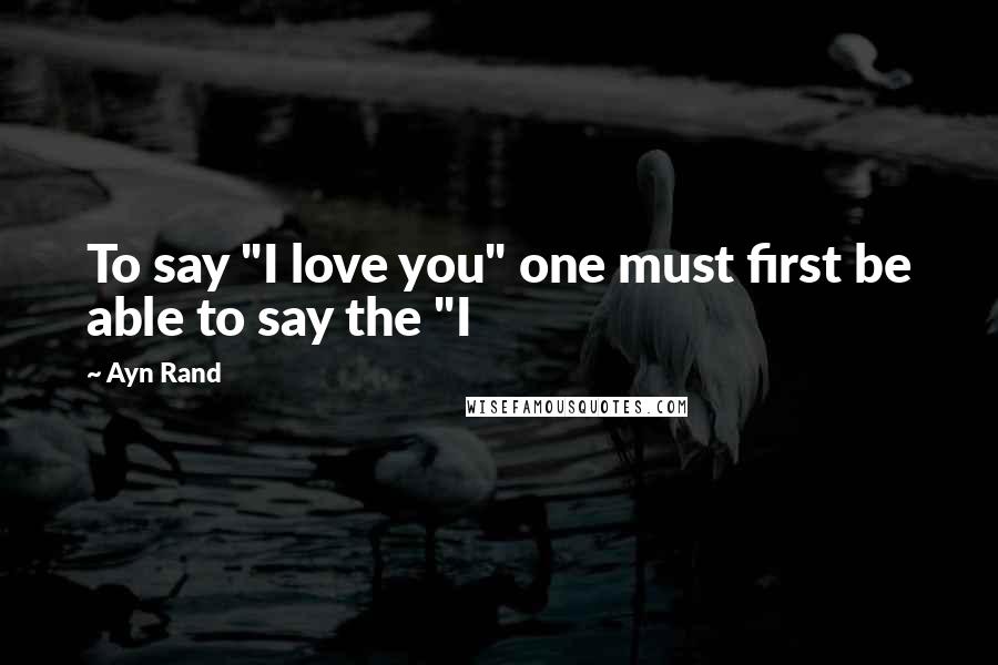 Ayn Rand Quotes: To say "I love you" one must first be able to say the "I