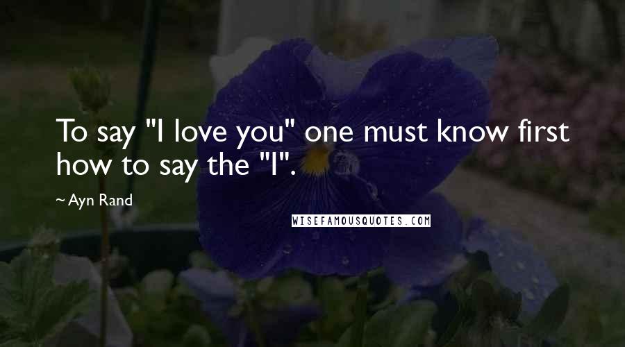 Ayn Rand Quotes: To say "I love you" one must know first how to say the "I".