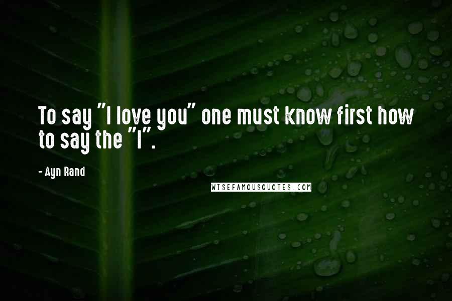 Ayn Rand Quotes: To say "I love you" one must know first how to say the "I".