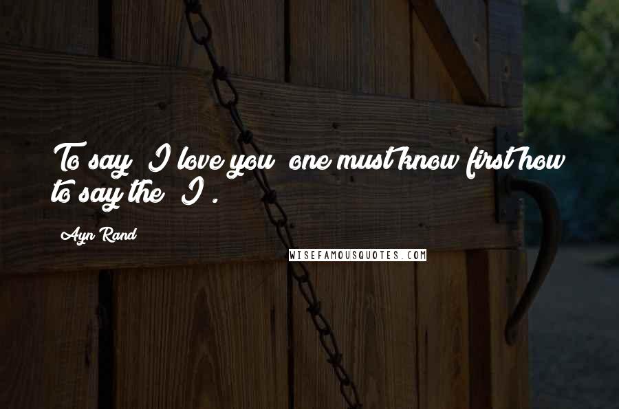 Ayn Rand Quotes: To say "I love you" one must know first how to say the "I".