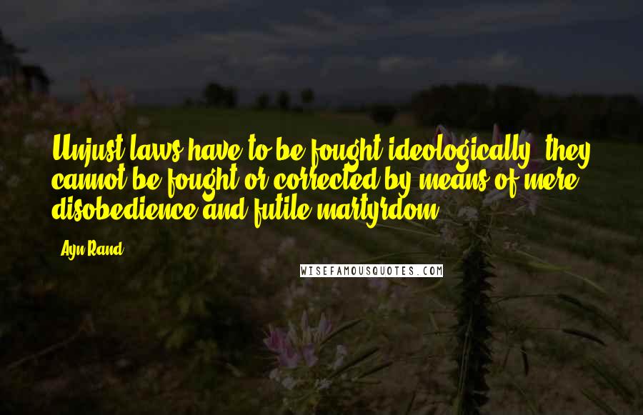 Ayn Rand Quotes: Unjust laws have to be fought ideologically; they cannot be fought or corrected by means of mere disobedience and futile martyrdom.