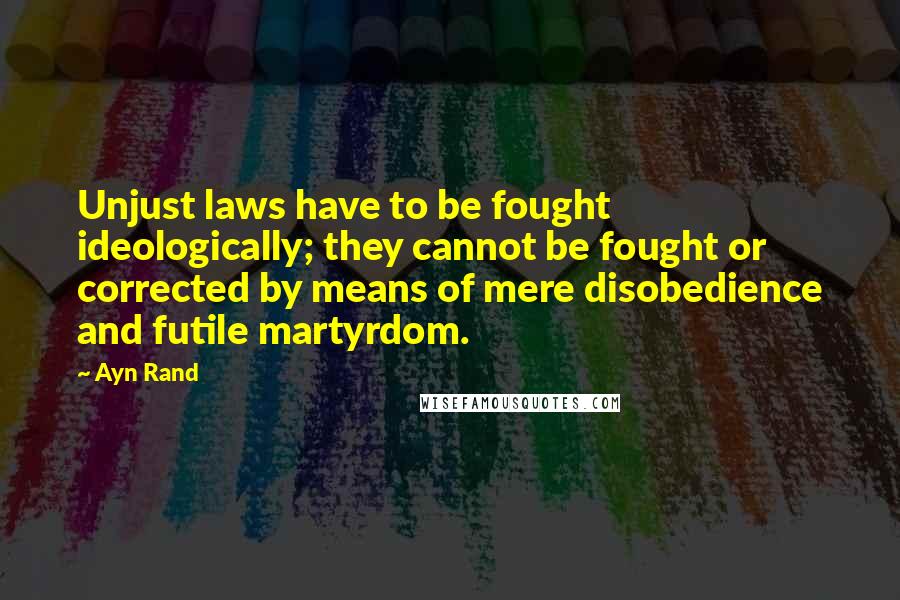 Ayn Rand Quotes: Unjust laws have to be fought ideologically; they cannot be fought or corrected by means of mere disobedience and futile martyrdom.