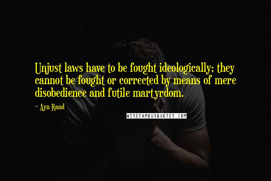 Ayn Rand Quotes: Unjust laws have to be fought ideologically; they cannot be fought or corrected by means of mere disobedience and futile martyrdom.