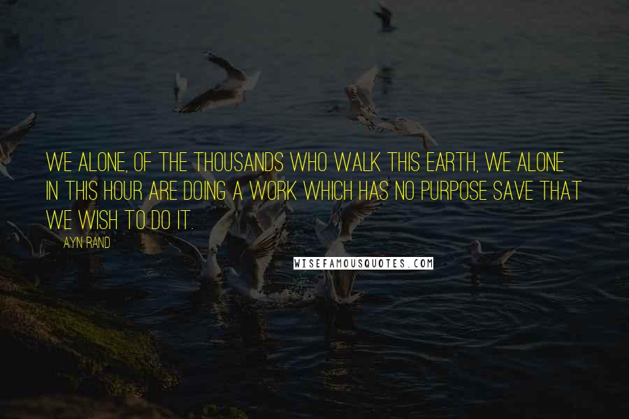 Ayn Rand Quotes: We alone, of the thousands who walk this earth, we alone in this hour are doing a work which has no purpose save that we wish to do it.