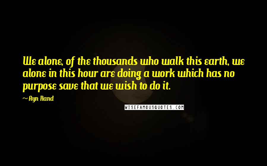 Ayn Rand Quotes: We alone, of the thousands who walk this earth, we alone in this hour are doing a work which has no purpose save that we wish to do it.