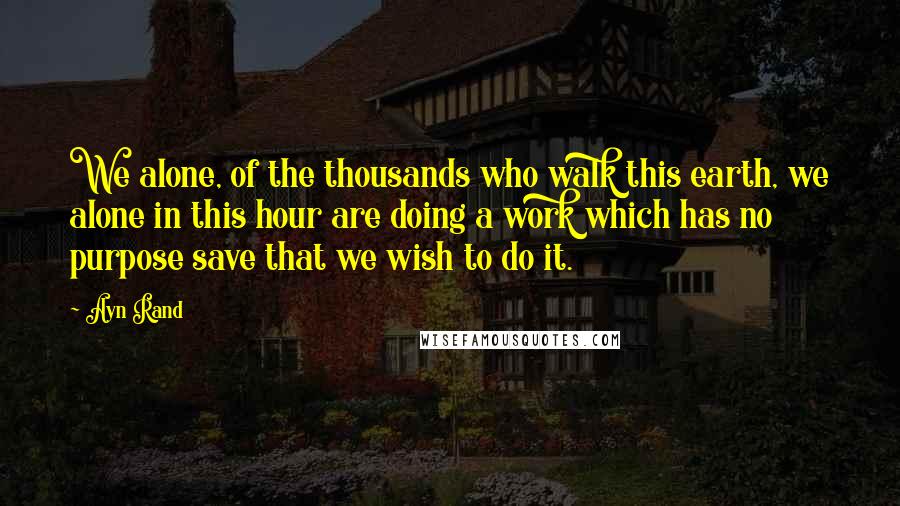 Ayn Rand Quotes: We alone, of the thousands who walk this earth, we alone in this hour are doing a work which has no purpose save that we wish to do it.