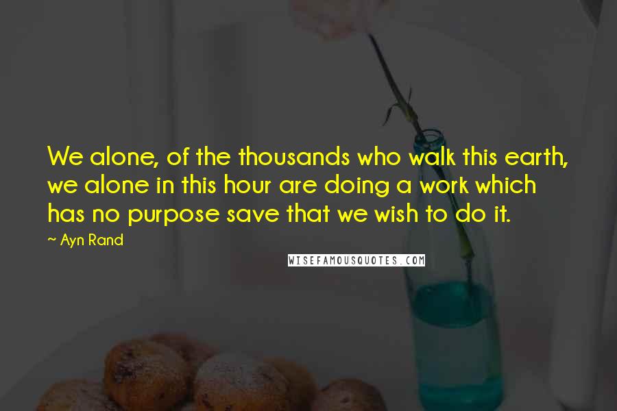 Ayn Rand Quotes: We alone, of the thousands who walk this earth, we alone in this hour are doing a work which has no purpose save that we wish to do it.