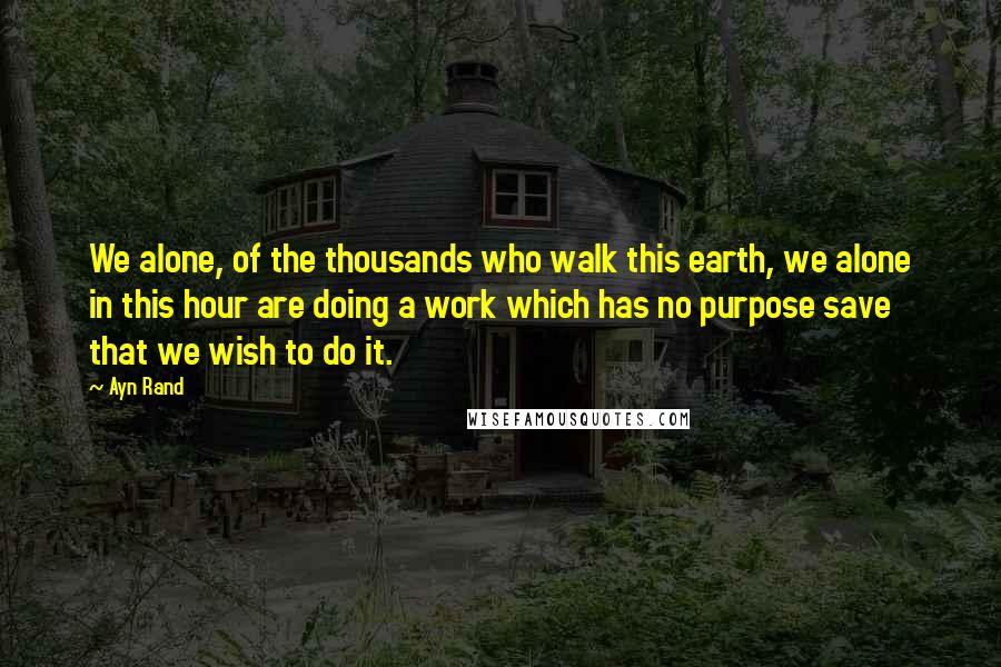 Ayn Rand Quotes: We alone, of the thousands who walk this earth, we alone in this hour are doing a work which has no purpose save that we wish to do it.