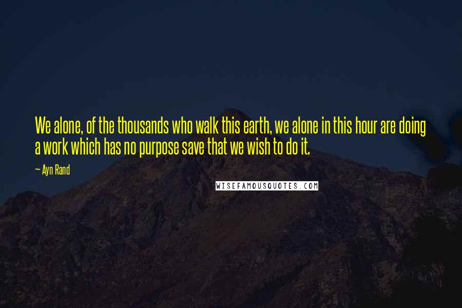 Ayn Rand Quotes: We alone, of the thousands who walk this earth, we alone in this hour are doing a work which has no purpose save that we wish to do it.