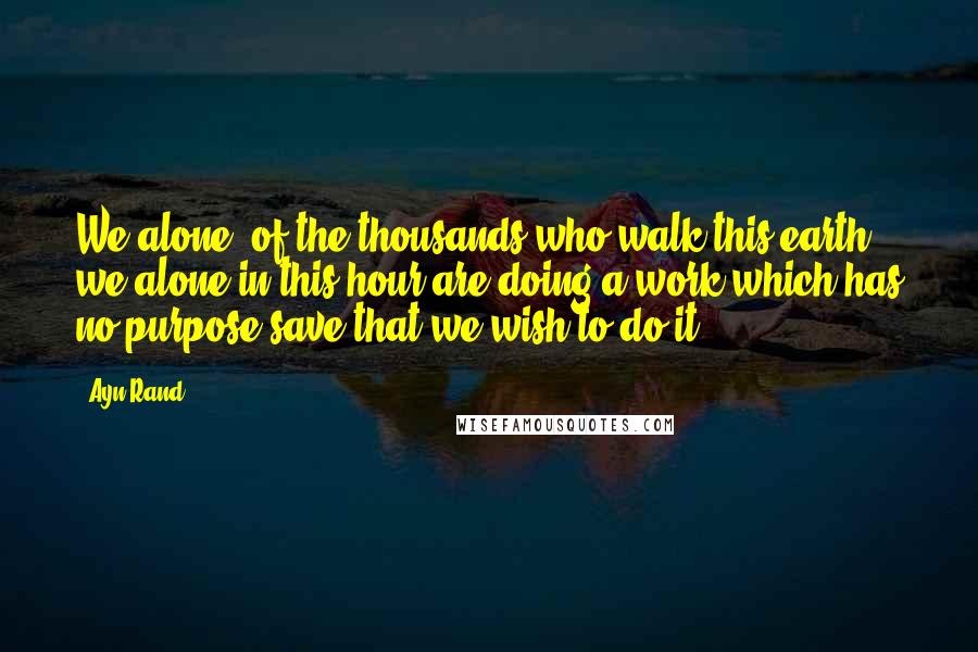 Ayn Rand Quotes: We alone, of the thousands who walk this earth, we alone in this hour are doing a work which has no purpose save that we wish to do it.