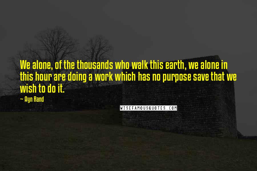 Ayn Rand Quotes: We alone, of the thousands who walk this earth, we alone in this hour are doing a work which has no purpose save that we wish to do it.