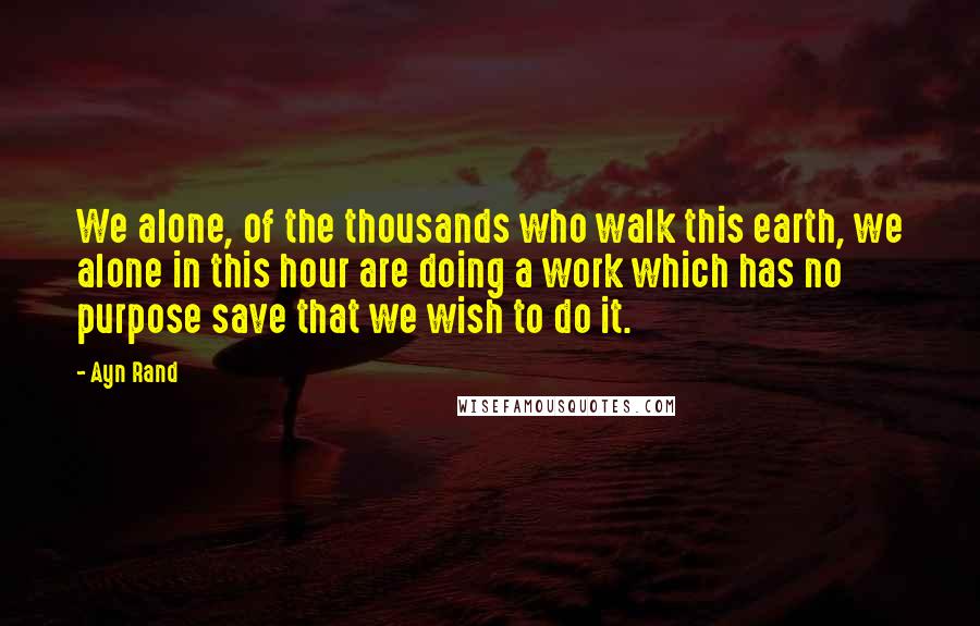 Ayn Rand Quotes: We alone, of the thousands who walk this earth, we alone in this hour are doing a work which has no purpose save that we wish to do it.