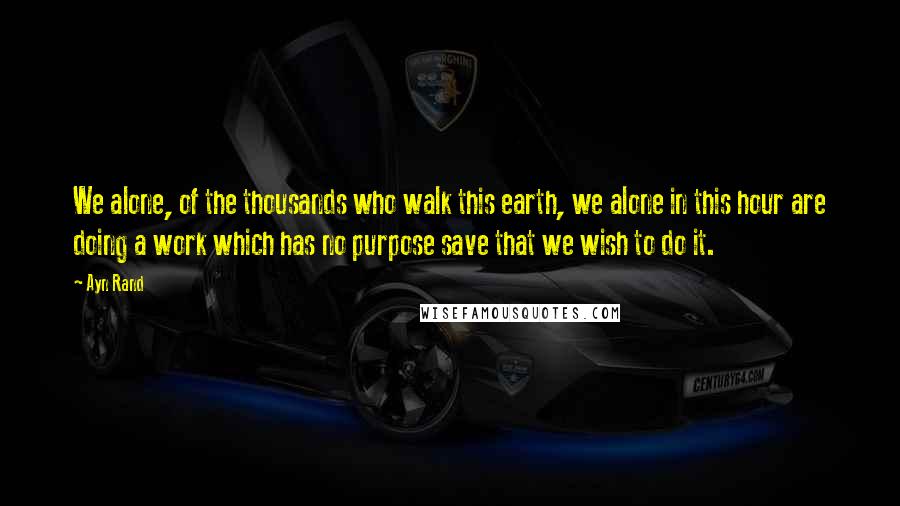 Ayn Rand Quotes: We alone, of the thousands who walk this earth, we alone in this hour are doing a work which has no purpose save that we wish to do it.