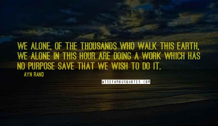 Ayn Rand Quotes: We alone, of the thousands who walk this earth, we alone in this hour are doing a work which has no purpose save that we wish to do it.