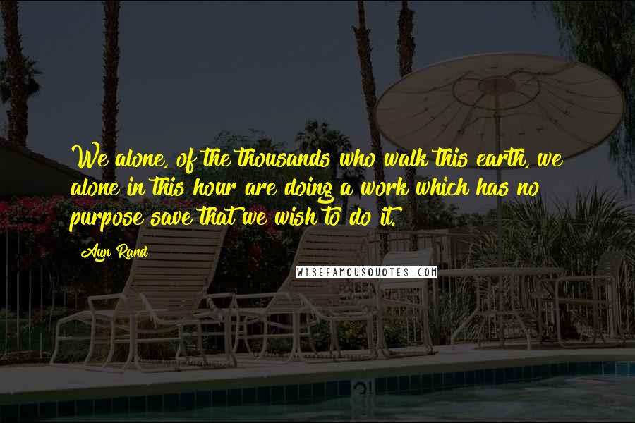 Ayn Rand Quotes: We alone, of the thousands who walk this earth, we alone in this hour are doing a work which has no purpose save that we wish to do it.