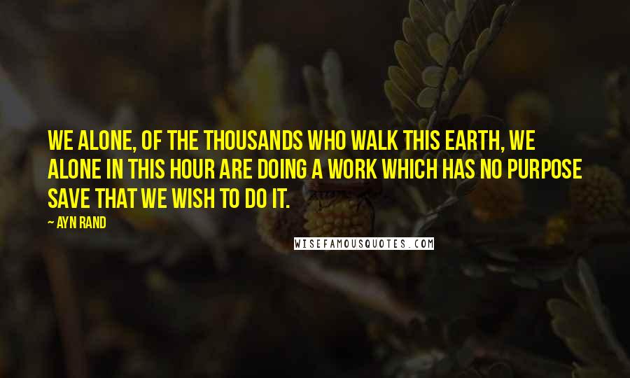 Ayn Rand Quotes: We alone, of the thousands who walk this earth, we alone in this hour are doing a work which has no purpose save that we wish to do it.