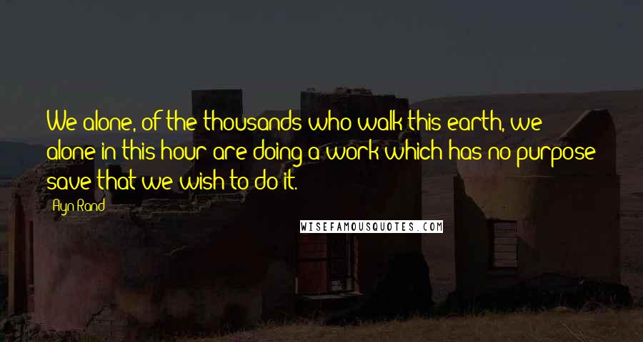 Ayn Rand Quotes: We alone, of the thousands who walk this earth, we alone in this hour are doing a work which has no purpose save that we wish to do it.